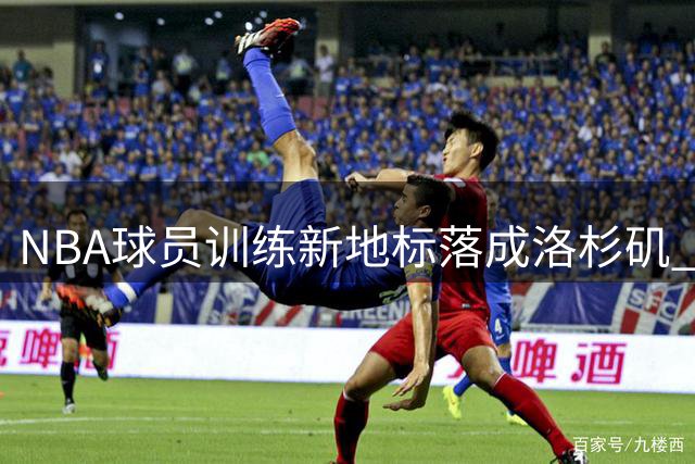 NBA球员训练新地标落成洛杉矶 墨菲盛赞"完美训练综合体